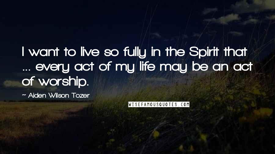 Aiden Wilson Tozer Quotes: I want to live so fully in the Spirit that ... every act of my life may be an act of worship.