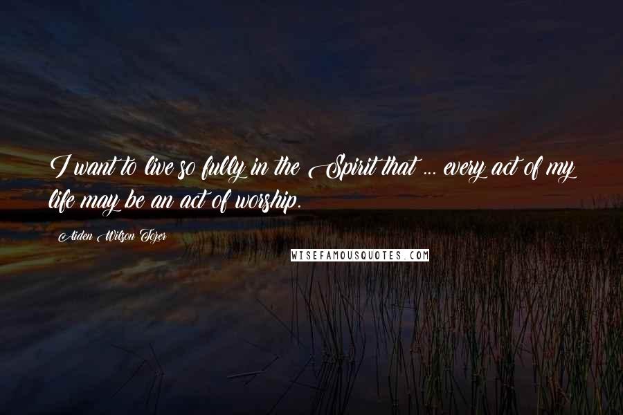 Aiden Wilson Tozer Quotes: I want to live so fully in the Spirit that ... every act of my life may be an act of worship.