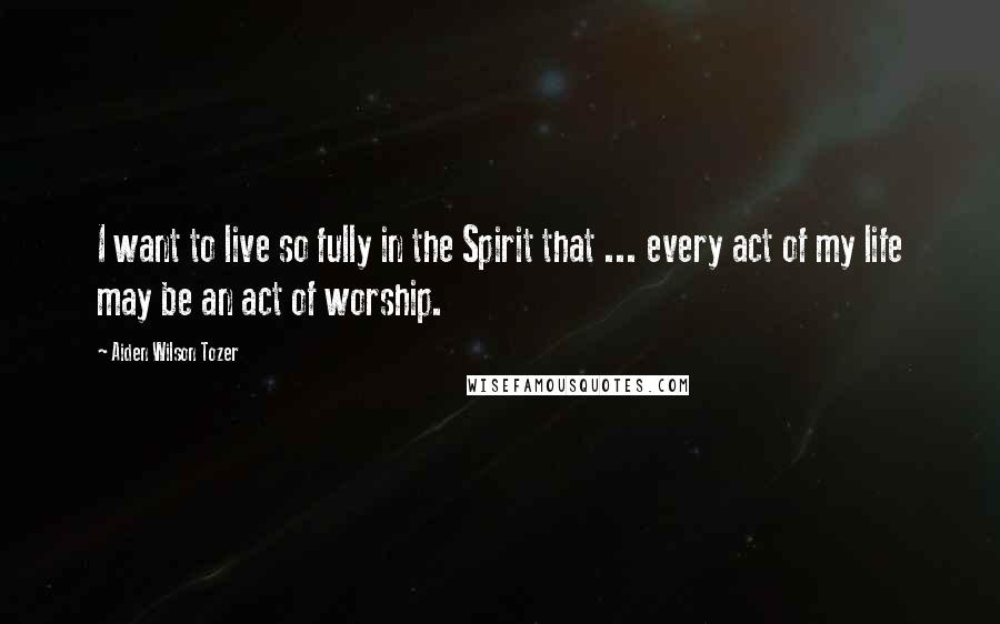 Aiden Wilson Tozer Quotes: I want to live so fully in the Spirit that ... every act of my life may be an act of worship.