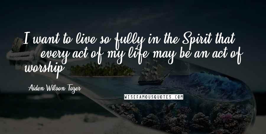 Aiden Wilson Tozer Quotes: I want to live so fully in the Spirit that ... every act of my life may be an act of worship.