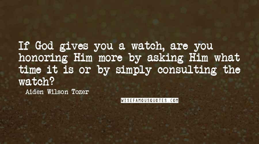 Aiden Wilson Tozer Quotes: If God gives you a watch, are you honoring Him more by asking Him what time it is or by simply consulting the watch?