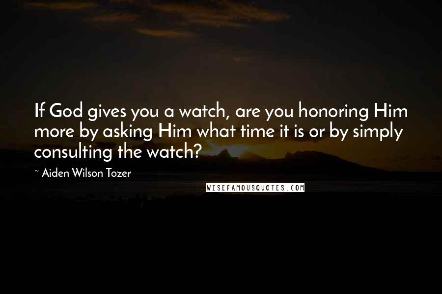 Aiden Wilson Tozer Quotes: If God gives you a watch, are you honoring Him more by asking Him what time it is or by simply consulting the watch?