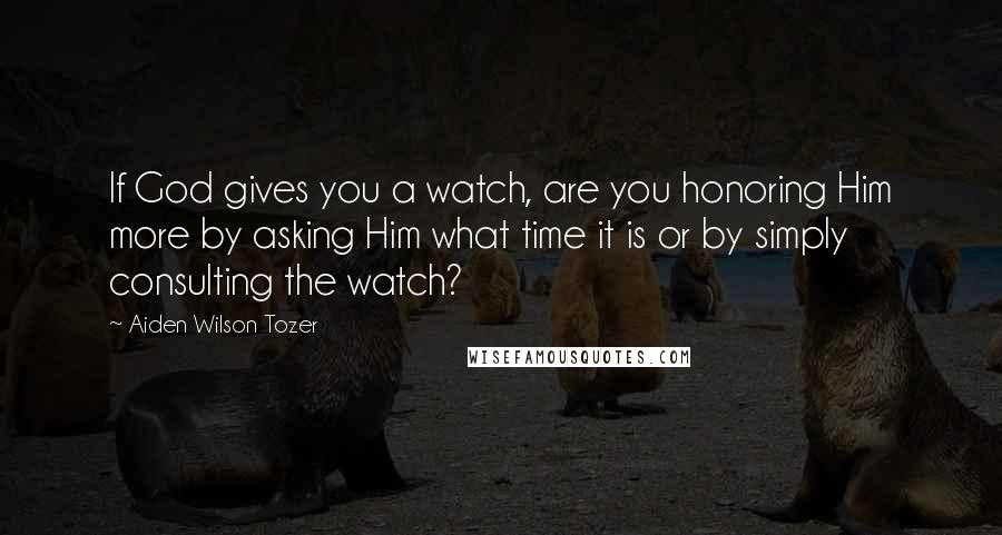 Aiden Wilson Tozer Quotes: If God gives you a watch, are you honoring Him more by asking Him what time it is or by simply consulting the watch?