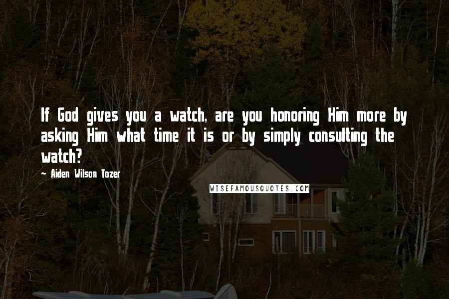 Aiden Wilson Tozer Quotes: If God gives you a watch, are you honoring Him more by asking Him what time it is or by simply consulting the watch?