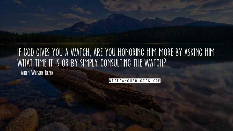 Aiden Wilson Tozer Quotes: If God gives you a watch, are you honoring Him more by asking Him what time it is or by simply consulting the watch?