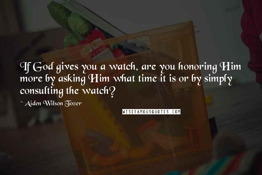 Aiden Wilson Tozer Quotes: If God gives you a watch, are you honoring Him more by asking Him what time it is or by simply consulting the watch?