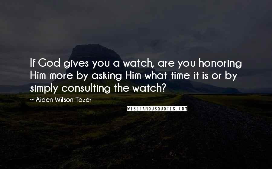 Aiden Wilson Tozer Quotes: If God gives you a watch, are you honoring Him more by asking Him what time it is or by simply consulting the watch?