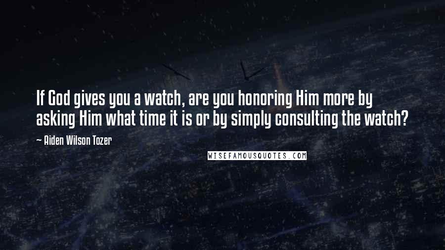 Aiden Wilson Tozer Quotes: If God gives you a watch, are you honoring Him more by asking Him what time it is or by simply consulting the watch?
