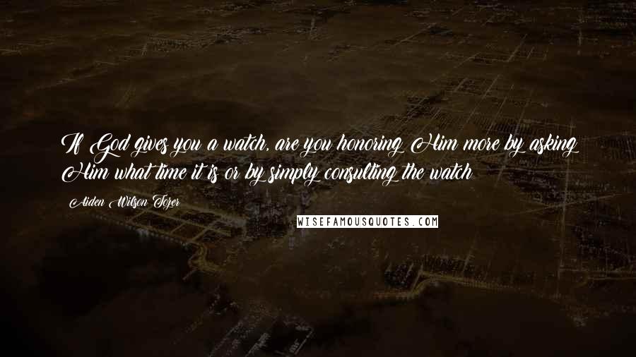 Aiden Wilson Tozer Quotes: If God gives you a watch, are you honoring Him more by asking Him what time it is or by simply consulting the watch?
