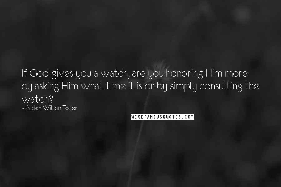 Aiden Wilson Tozer Quotes: If God gives you a watch, are you honoring Him more by asking Him what time it is or by simply consulting the watch?