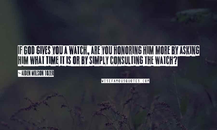 Aiden Wilson Tozer Quotes: If God gives you a watch, are you honoring Him more by asking Him what time it is or by simply consulting the watch?