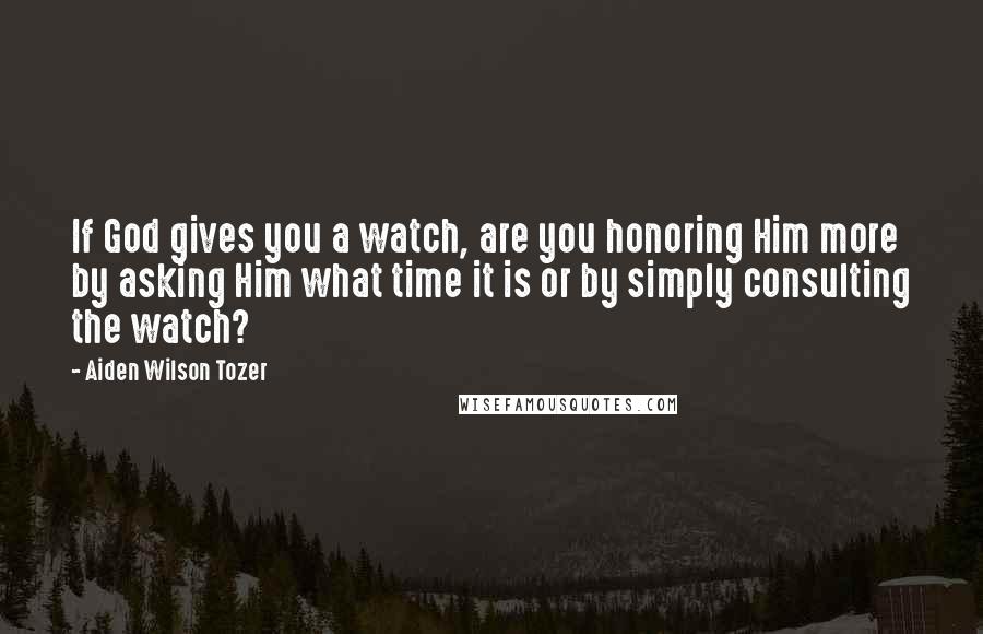 Aiden Wilson Tozer Quotes: If God gives you a watch, are you honoring Him more by asking Him what time it is or by simply consulting the watch?