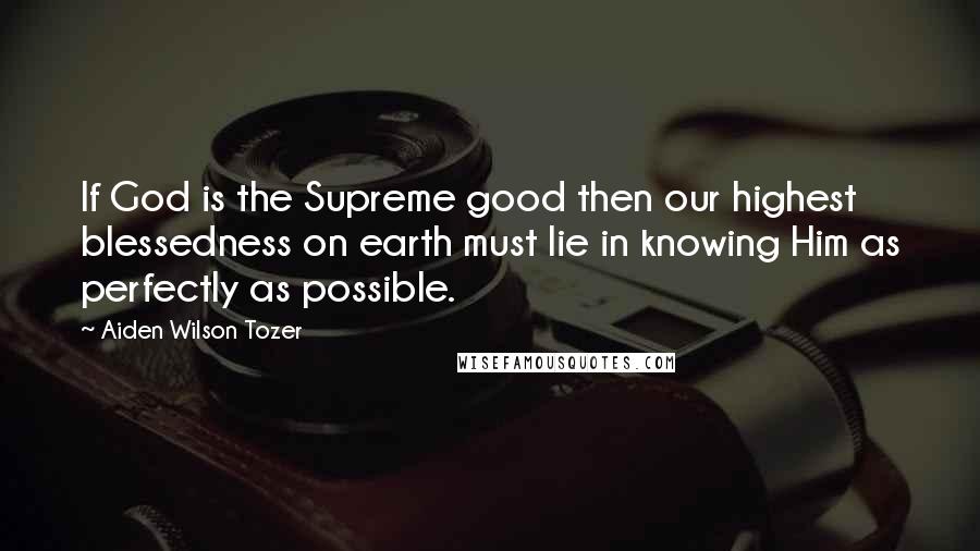 Aiden Wilson Tozer Quotes: If God is the Supreme good then our highest blessedness on earth must lie in knowing Him as perfectly as possible.