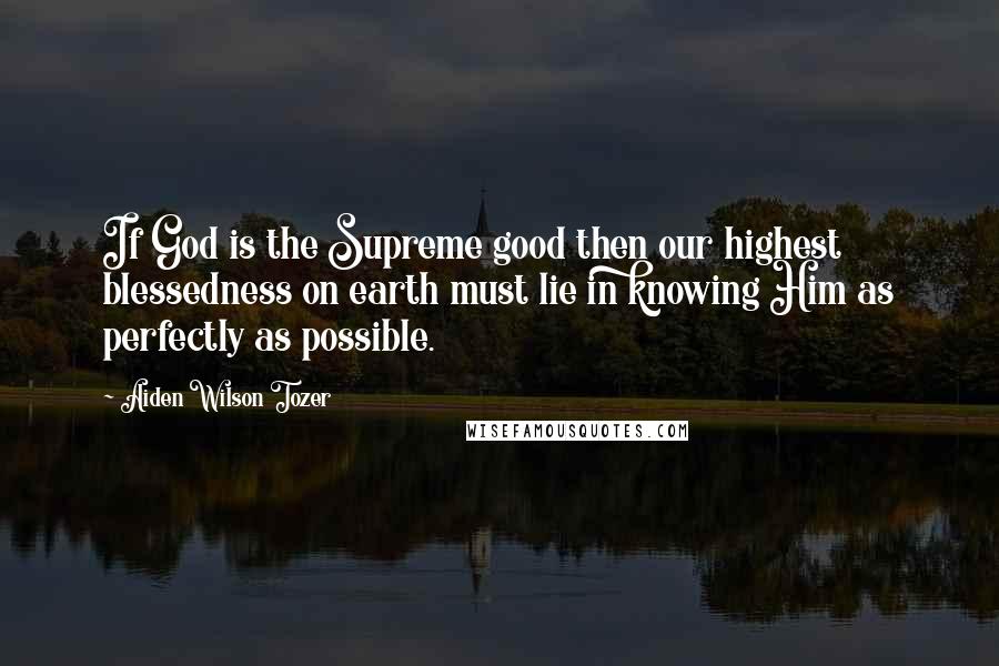 Aiden Wilson Tozer Quotes: If God is the Supreme good then our highest blessedness on earth must lie in knowing Him as perfectly as possible.