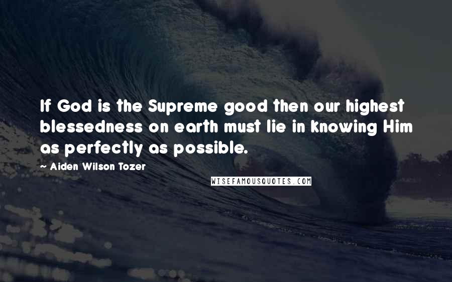 Aiden Wilson Tozer Quotes: If God is the Supreme good then our highest blessedness on earth must lie in knowing Him as perfectly as possible.