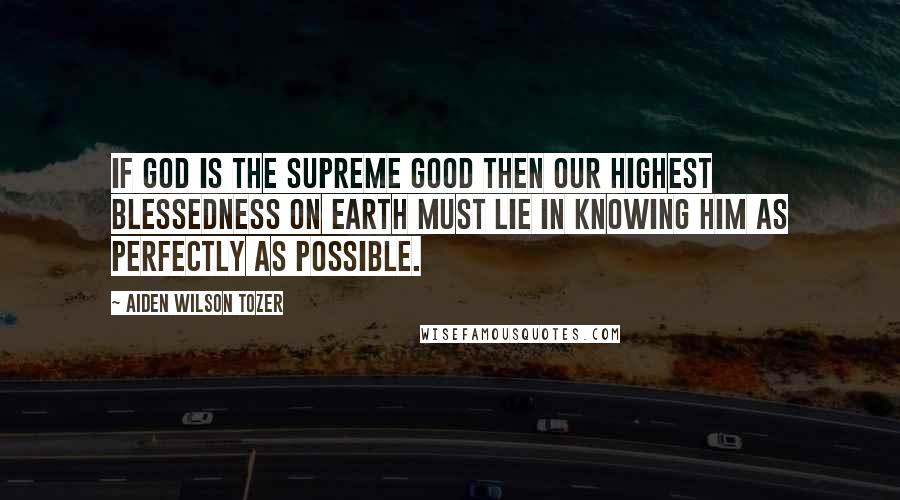 Aiden Wilson Tozer Quotes: If God is the Supreme good then our highest blessedness on earth must lie in knowing Him as perfectly as possible.