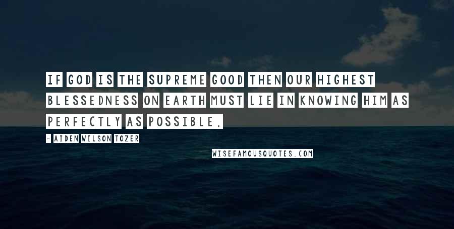 Aiden Wilson Tozer Quotes: If God is the Supreme good then our highest blessedness on earth must lie in knowing Him as perfectly as possible.