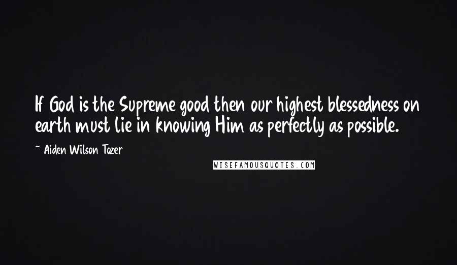 Aiden Wilson Tozer Quotes: If God is the Supreme good then our highest blessedness on earth must lie in knowing Him as perfectly as possible.