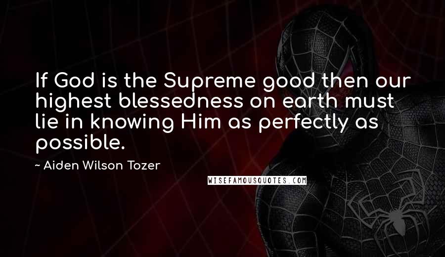 Aiden Wilson Tozer Quotes: If God is the Supreme good then our highest blessedness on earth must lie in knowing Him as perfectly as possible.