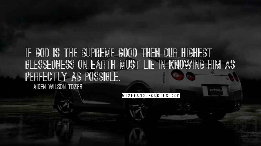 Aiden Wilson Tozer Quotes: If God is the Supreme good then our highest blessedness on earth must lie in knowing Him as perfectly as possible.