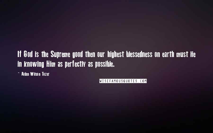 Aiden Wilson Tozer Quotes: If God is the Supreme good then our highest blessedness on earth must lie in knowing Him as perfectly as possible.