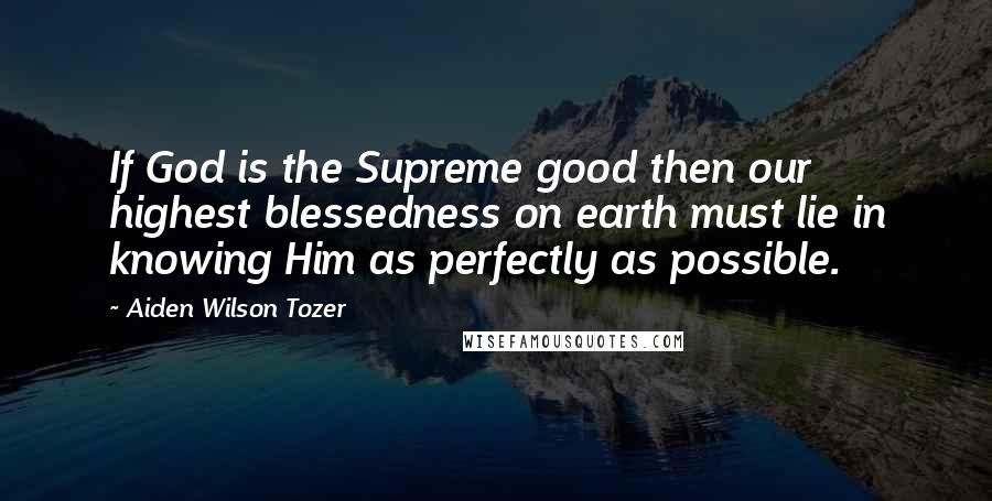 Aiden Wilson Tozer Quotes: If God is the Supreme good then our highest blessedness on earth must lie in knowing Him as perfectly as possible.