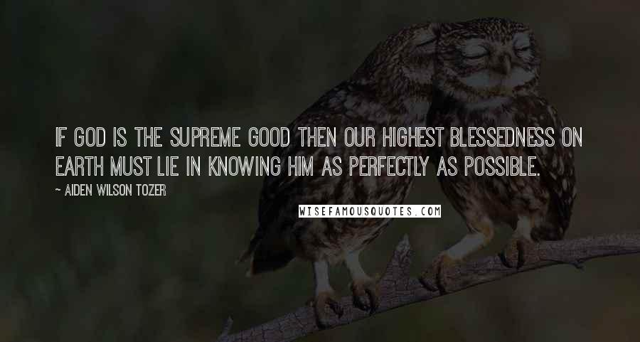 Aiden Wilson Tozer Quotes: If God is the Supreme good then our highest blessedness on earth must lie in knowing Him as perfectly as possible.