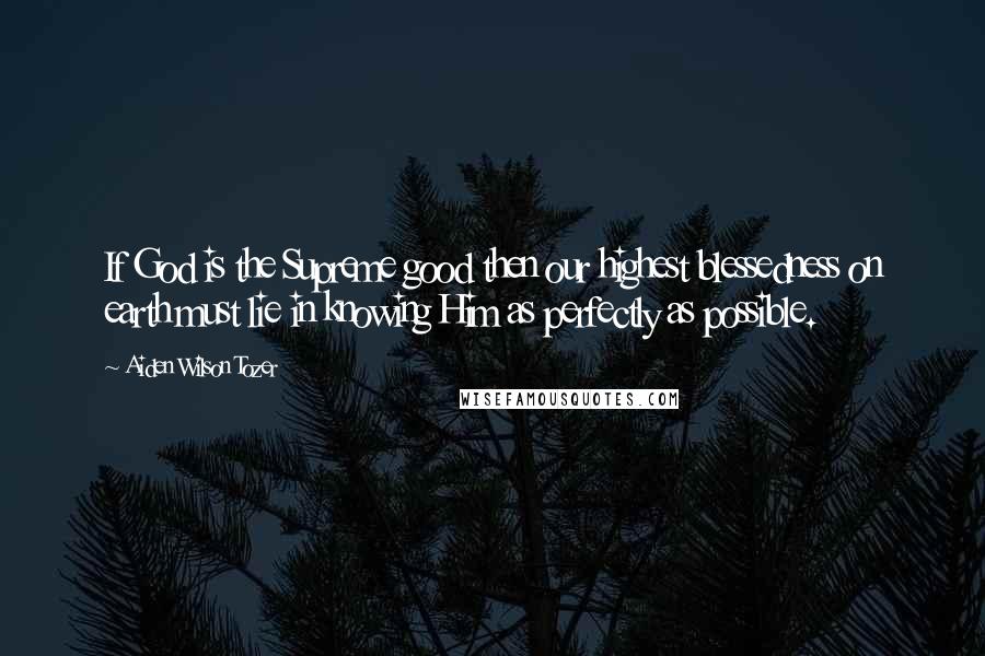 Aiden Wilson Tozer Quotes: If God is the Supreme good then our highest blessedness on earth must lie in knowing Him as perfectly as possible.