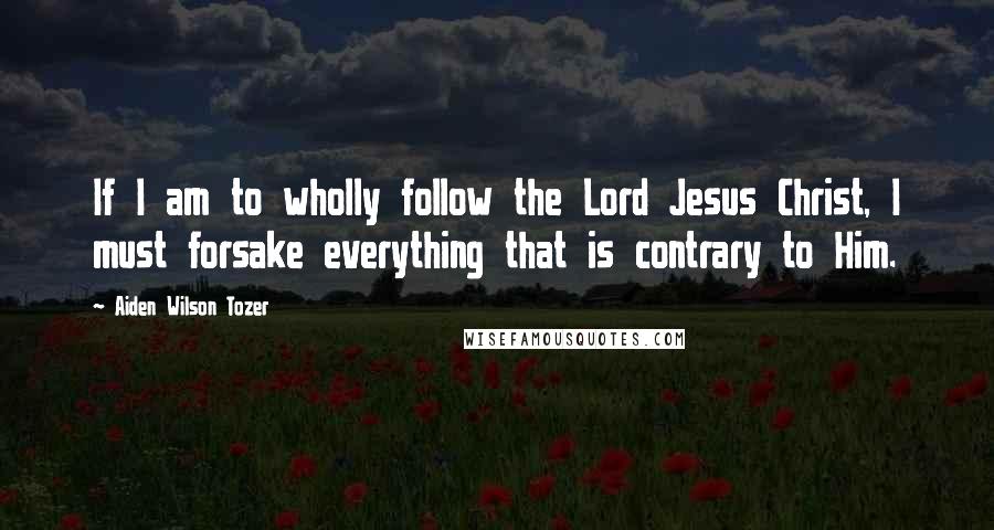 Aiden Wilson Tozer Quotes: If I am to wholly follow the Lord Jesus Christ, I must forsake everything that is contrary to Him.