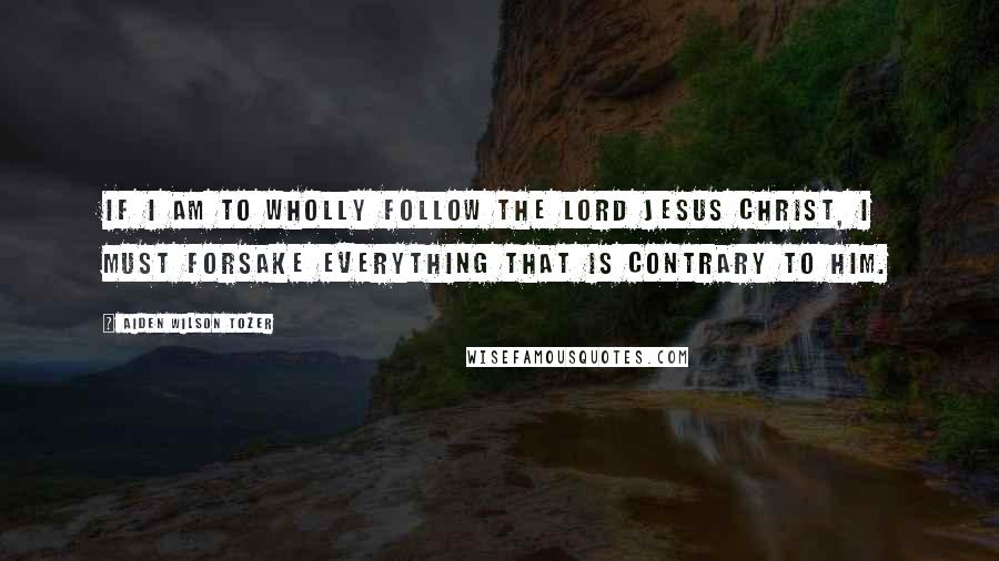 Aiden Wilson Tozer Quotes: If I am to wholly follow the Lord Jesus Christ, I must forsake everything that is contrary to Him.