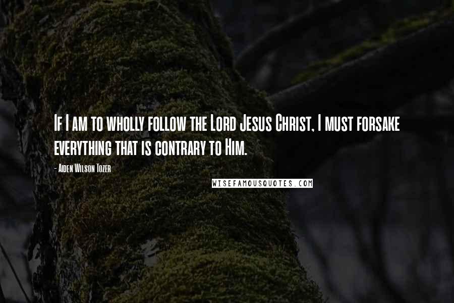 Aiden Wilson Tozer Quotes: If I am to wholly follow the Lord Jesus Christ, I must forsake everything that is contrary to Him.