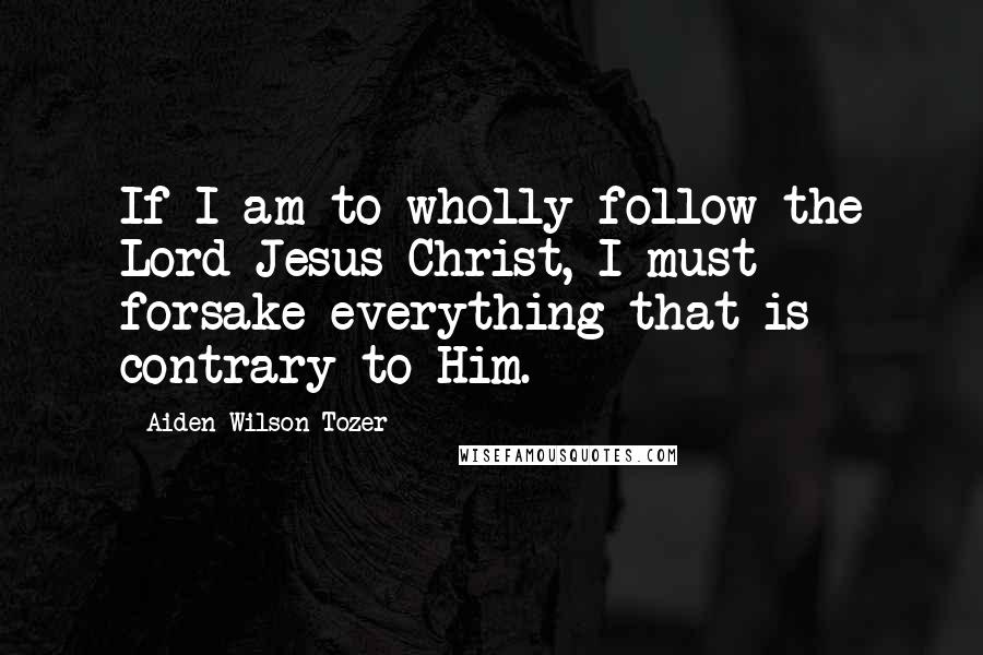 Aiden Wilson Tozer Quotes: If I am to wholly follow the Lord Jesus Christ, I must forsake everything that is contrary to Him.