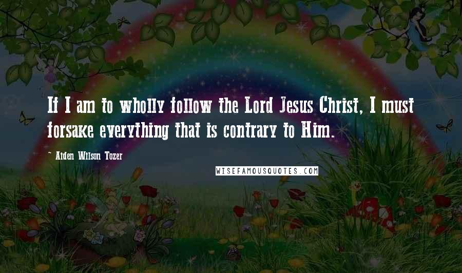 Aiden Wilson Tozer Quotes: If I am to wholly follow the Lord Jesus Christ, I must forsake everything that is contrary to Him.