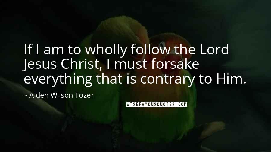 Aiden Wilson Tozer Quotes: If I am to wholly follow the Lord Jesus Christ, I must forsake everything that is contrary to Him.