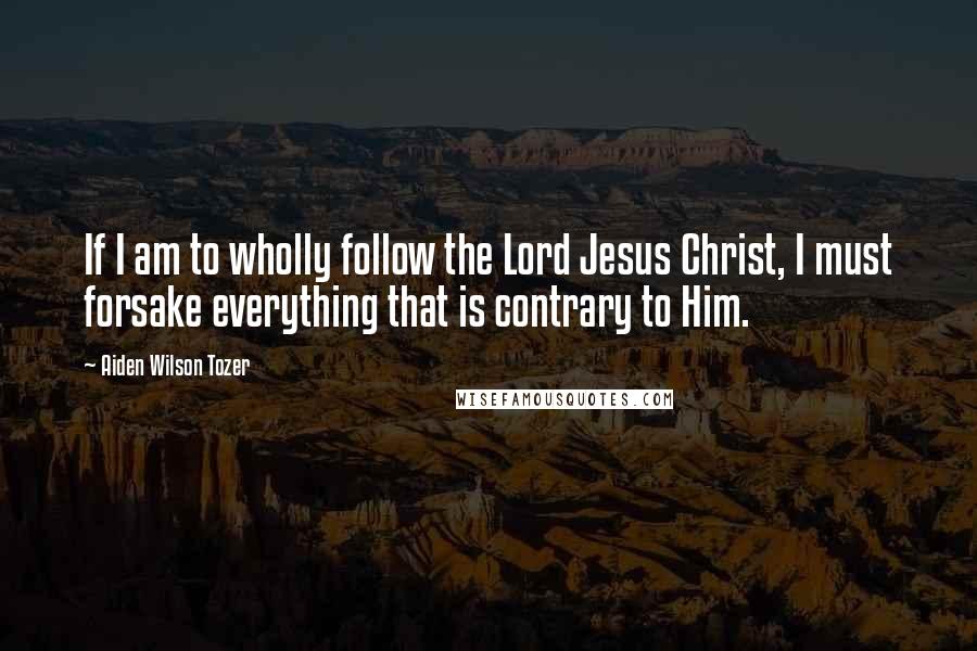 Aiden Wilson Tozer Quotes: If I am to wholly follow the Lord Jesus Christ, I must forsake everything that is contrary to Him.