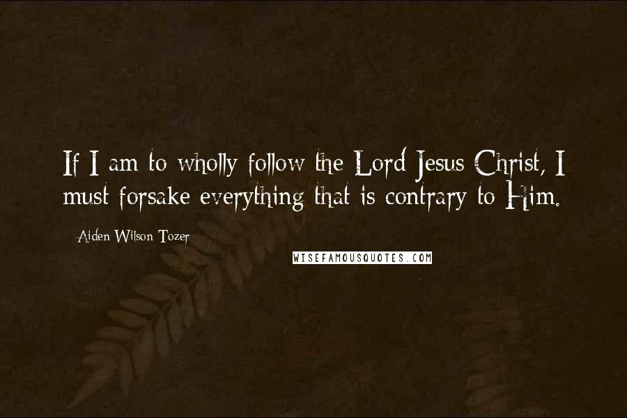 Aiden Wilson Tozer Quotes: If I am to wholly follow the Lord Jesus Christ, I must forsake everything that is contrary to Him.