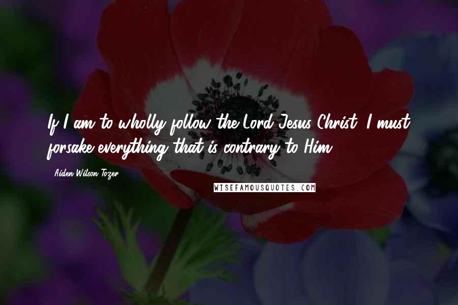 Aiden Wilson Tozer Quotes: If I am to wholly follow the Lord Jesus Christ, I must forsake everything that is contrary to Him.