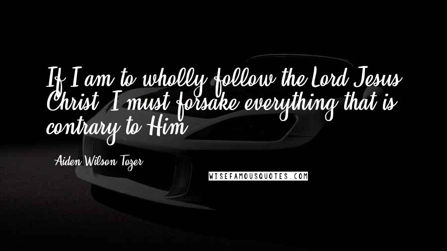 Aiden Wilson Tozer Quotes: If I am to wholly follow the Lord Jesus Christ, I must forsake everything that is contrary to Him.