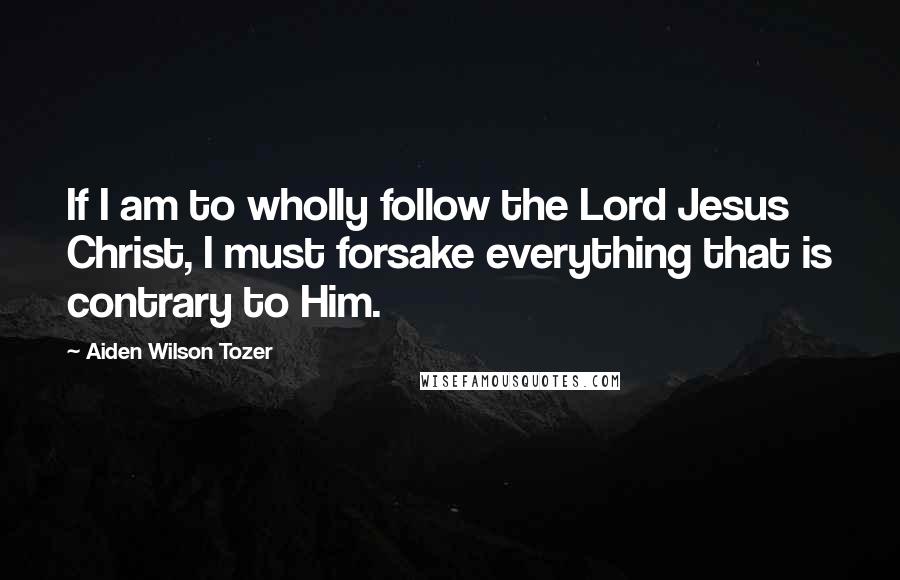 Aiden Wilson Tozer Quotes: If I am to wholly follow the Lord Jesus Christ, I must forsake everything that is contrary to Him.