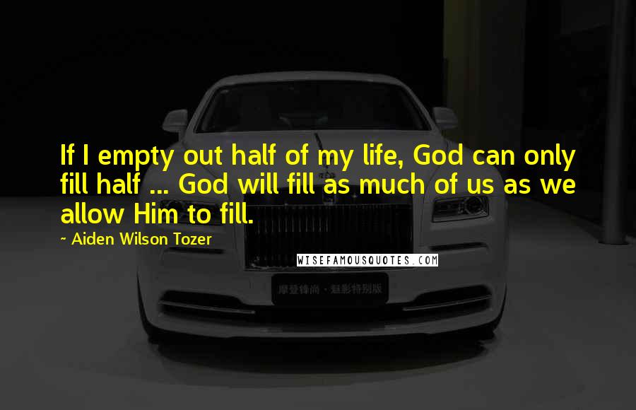 Aiden Wilson Tozer Quotes: If I empty out half of my life, God can only fill half ... God will fill as much of us as we allow Him to fill.