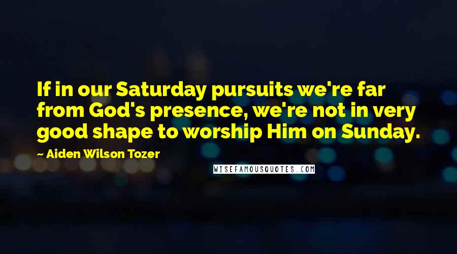 Aiden Wilson Tozer Quotes: If in our Saturday pursuits we're far from God's presence, we're not in very good shape to worship Him on Sunday.