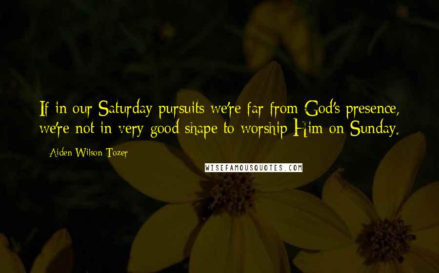 Aiden Wilson Tozer Quotes: If in our Saturday pursuits we're far from God's presence, we're not in very good shape to worship Him on Sunday.