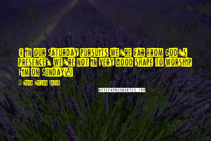 Aiden Wilson Tozer Quotes: If in our Saturday pursuits we're far from God's presence, we're not in very good shape to worship Him on Sunday.