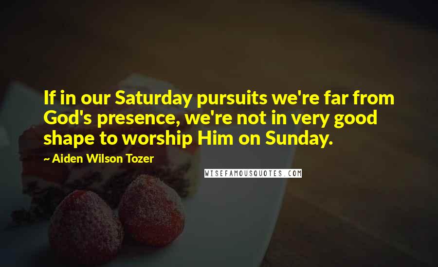 Aiden Wilson Tozer Quotes: If in our Saturday pursuits we're far from God's presence, we're not in very good shape to worship Him on Sunday.