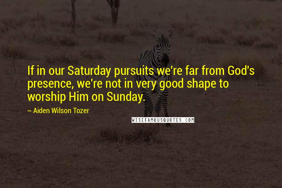 Aiden Wilson Tozer Quotes: If in our Saturday pursuits we're far from God's presence, we're not in very good shape to worship Him on Sunday.