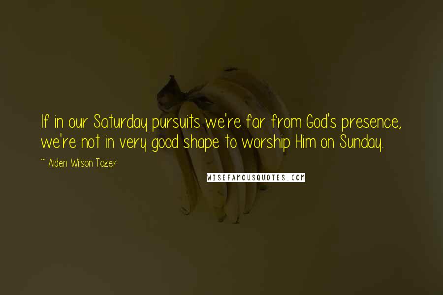 Aiden Wilson Tozer Quotes: If in our Saturday pursuits we're far from God's presence, we're not in very good shape to worship Him on Sunday.