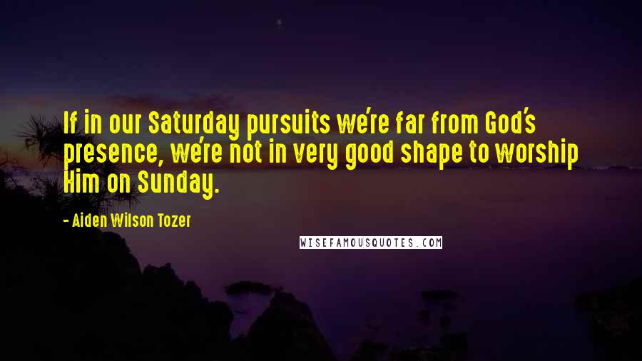 Aiden Wilson Tozer Quotes: If in our Saturday pursuits we're far from God's presence, we're not in very good shape to worship Him on Sunday.