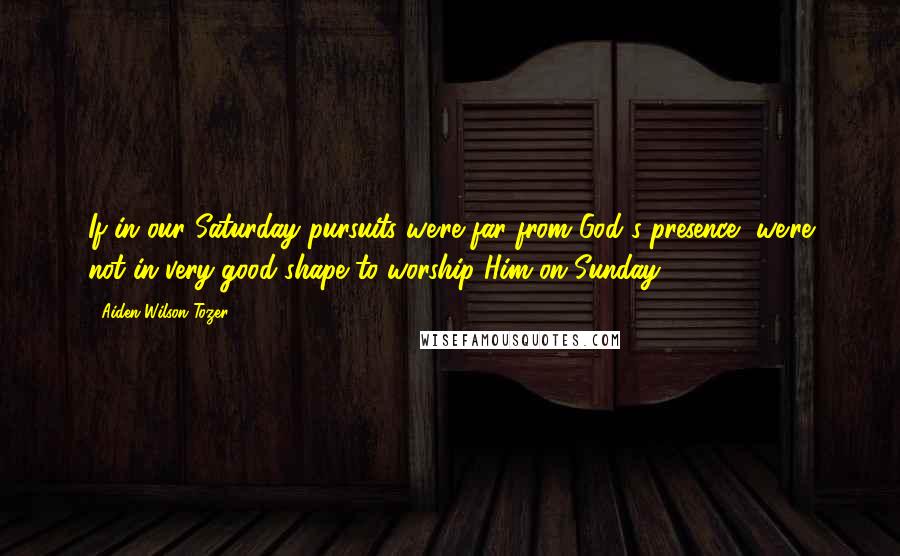 Aiden Wilson Tozer Quotes: If in our Saturday pursuits we're far from God's presence, we're not in very good shape to worship Him on Sunday.