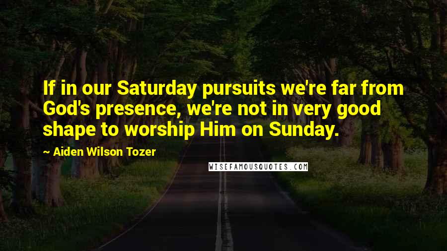 Aiden Wilson Tozer Quotes: If in our Saturday pursuits we're far from God's presence, we're not in very good shape to worship Him on Sunday.