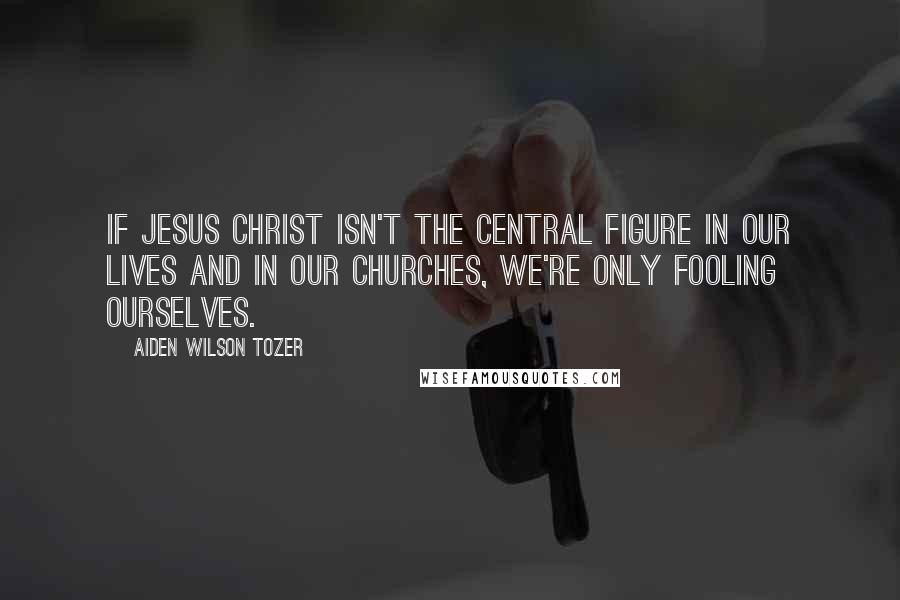 Aiden Wilson Tozer Quotes: If Jesus Christ isn't the central figure in our lives and in our churches, we're only fooling ourselves.